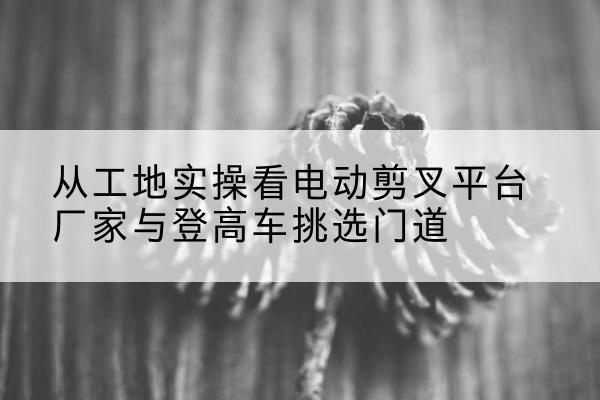 平鲁电动剪叉升降平台厂家-从工地实操看电动剪叉平台厂家与登高车挑选门道