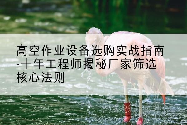 平鲁剪叉式升降机厂家-高空作业设备选购实战指南-十年工程师揭秘厂家筛选核心法则