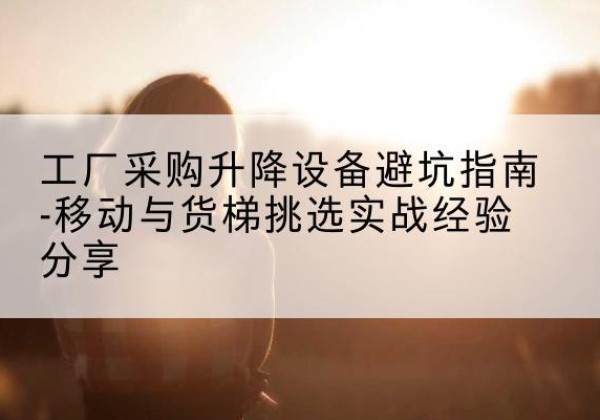 平鲁移动式升降机怎么选-工厂采购升降设备避坑指南-移动与货梯挑选实战经验分享