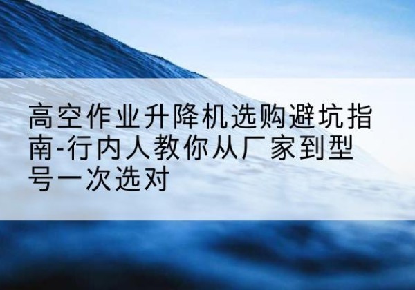 平鲁升降平台厂家-高空作业升降机选购避坑指南-行内人教你从厂家到型号一次选对