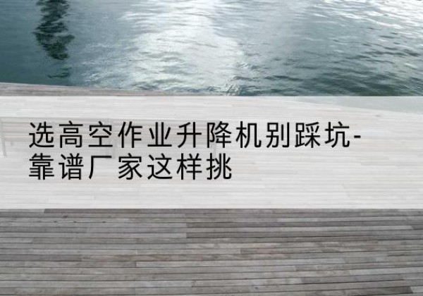 平鲁剪叉式升降机厂家-选高空作业升降机别踩坑-靠谱厂家这样挑