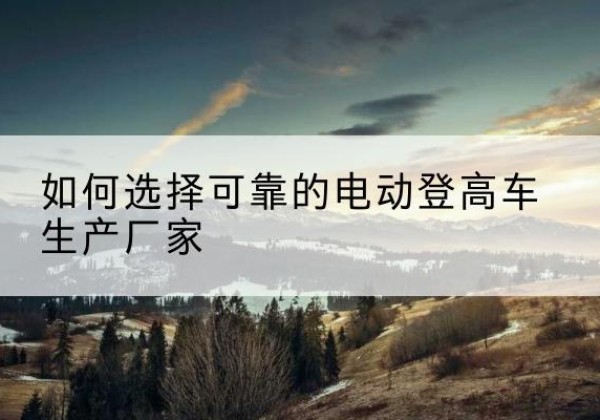 平鲁电动登高车厂家-如何选择可靠的电动登高车生产厂家
