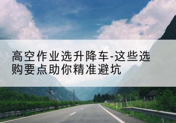 平鲁升降车厂家-高空作业选升降车-这些选购要点助你*避坑