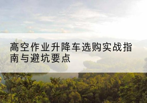 平鲁升降车怎么选-高空作业升降车选购实战指南与避坑要点