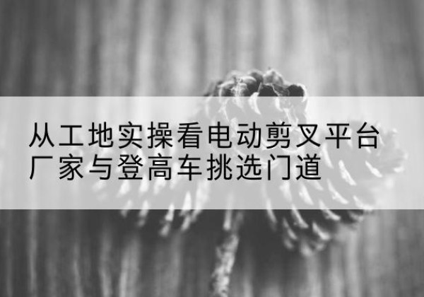平鲁电动剪叉升降平台厂家-从工地实操看电动剪叉平台厂家与登高车挑选门道