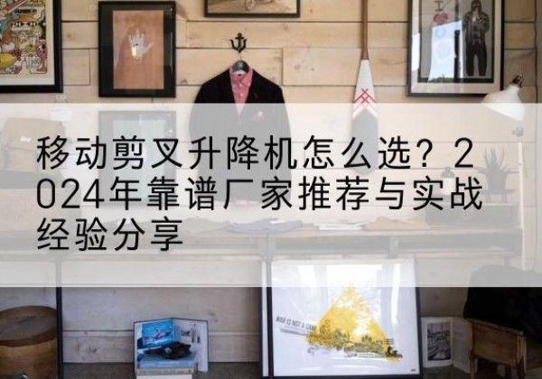 平鲁升降平台厂家推荐-移动剪叉升降机怎么选？2024年靠谱厂家推荐与实战经验分享